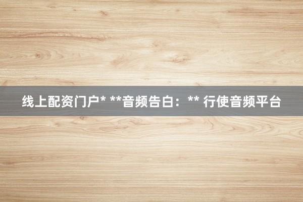 线上配资门户* **音频告白：** 行使音频平台