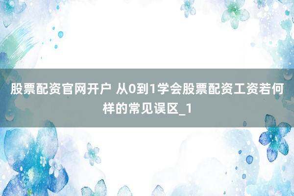 股票配资官网开户 从0到1学会股票配资工资若何样的常见误区_1