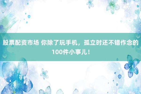 股票配资市场 你除了玩手机，孤立时还不错作念的100件小事儿！