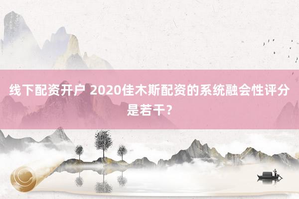 线下配资开户 2020佳木斯配资的系统融会性评分是若干？