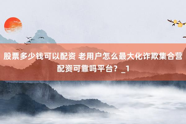 股票多少钱可以配资 老用户怎么最大化诈欺集合营配资可靠吗平台？_1