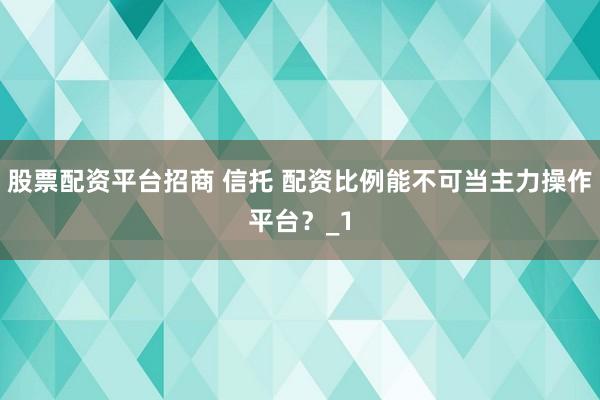 股票配资平台招商 信托 配资比例能不可当主力操作平台？_1