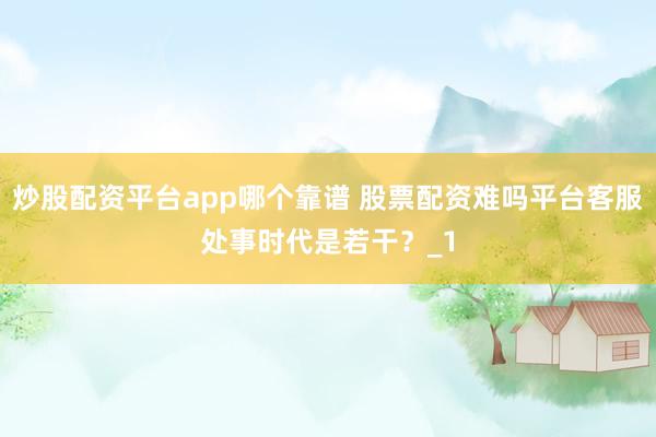 炒股配资平台app哪个靠谱 股票配资难吗平台客服处事时代是若干？_1