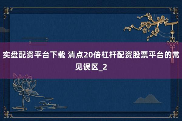 实盘配资平台下载 清点20倍杠杆配资股票平台的常见误区_2
